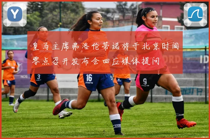 皇马主席弗洛伦蒂诺将于北京时间零点召开发布会回应媒体提问