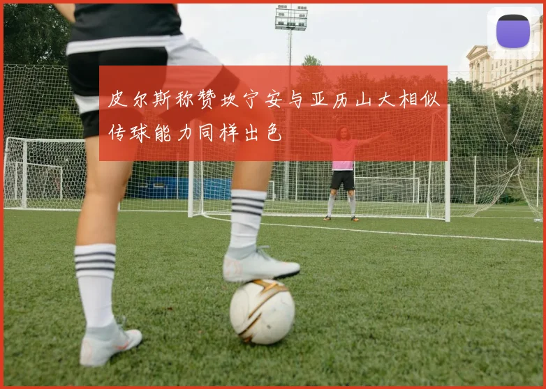 皮尔斯称赞坎宁安与亚历山大相似传球能力同样出色