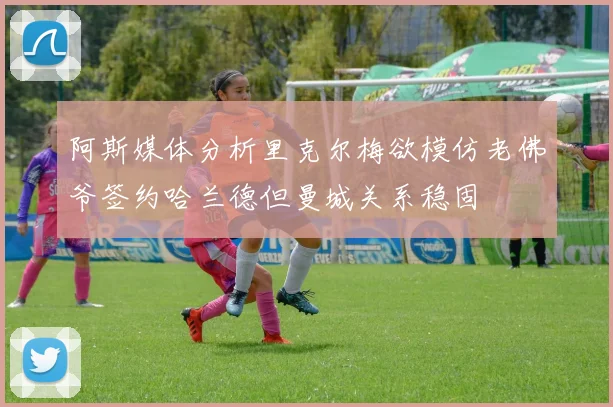 阿斯媒体分析里克尔梅欲模仿老佛爷签约哈兰德但曼城关系稳固