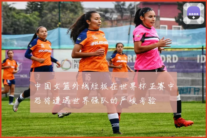 中国女篮外线短板在世界杯正赛中恐将遭遇世界强队的严峻考验