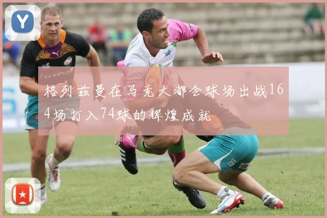 格列兹曼在马竞大都会球场出战164场打入74球的辉煌成就
