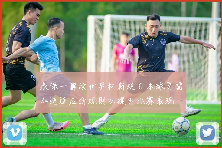 森保一解读世界杯新规日本球员需加速适应新规则以提升比赛表现