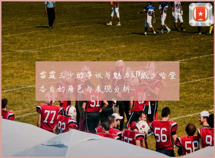 雷霆三少的争议与魅力KD威少哈登各自的角色与表现分析