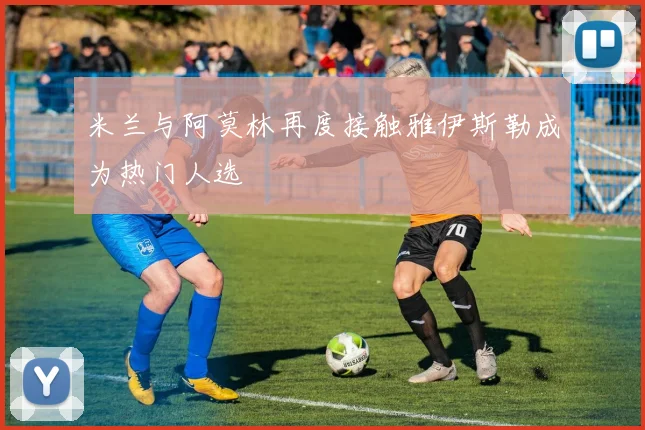 米兰与阿莫林再度接触雅伊斯勒成为热门人选