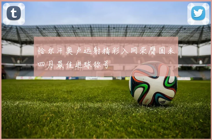 恰尔汗奥卢远射精彩入网荣膺国米四月最佳进球称号
