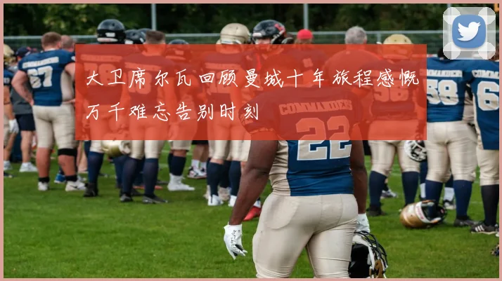 大卫席尔瓦回顾曼城十年旅程感慨万千难忘告别时刻