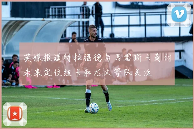 英媒报道特拉福德与马雷斯卡商讨未来定位纽卡和尤文等队关注