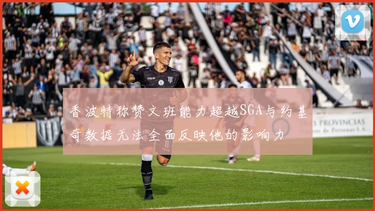 香波特称赞文班能力超越SGA与约基奇数据无法全面反映他的影响力