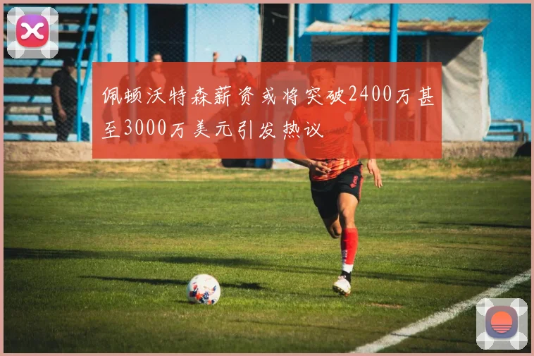佩顿沃特森薪资或将突破2400万甚至3000万美元引发热议