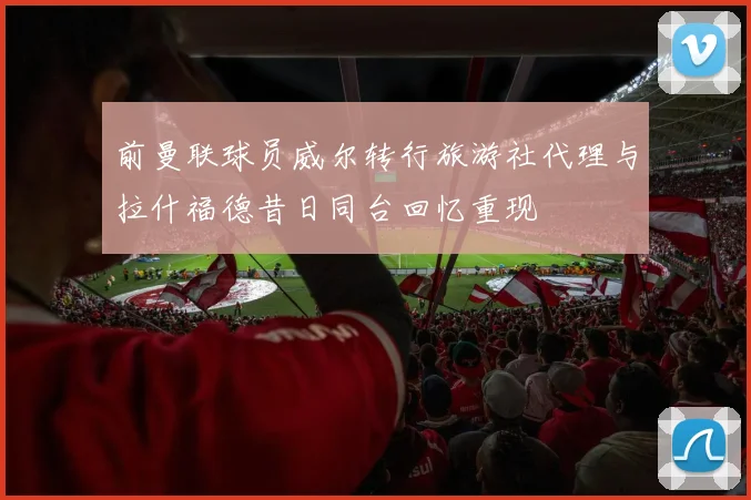 前曼联球员威尔转行旅游社代理与拉什福德昔日同台回忆重现